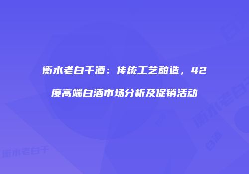 衡水老白干酒：传统工艺酿造，42度高端白酒市场分析及促销活动