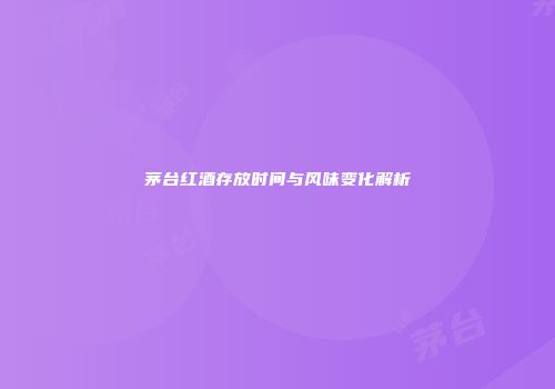茅台红酒存放时间与风味变化解析