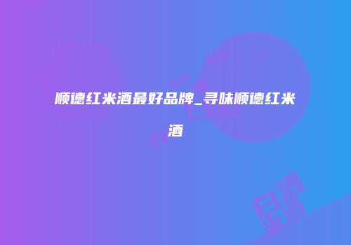 顺德红米酒最好品牌_寻味顺德红米酒