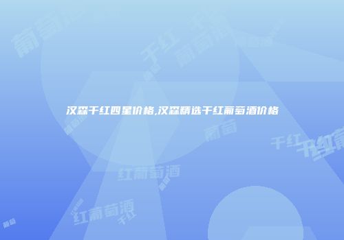 汉森干红四星价格,汉森精选干红葡萄酒价格