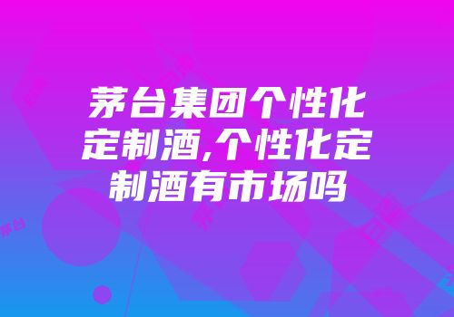 茅台集团个性化定制酒,个性化定制酒有市场吗
