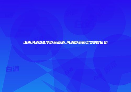 山西汾酒52度御藏原酒,汾酒御藏原浆53度价格