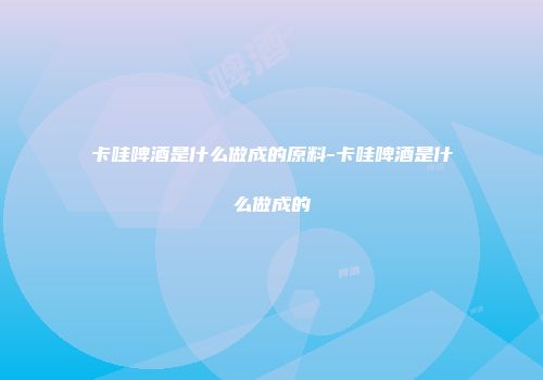 卡哇啤酒是什么做成的原料-卡哇啤酒是什么做成的