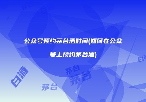公众号预约茅台酒时间(如何在公众号上预约茅台酒)