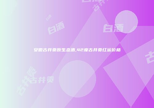 安徽古井贡原生态酒,42度古井贡红运价格
