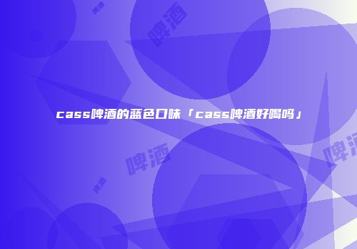 cass啤酒的蓝色口味「cass啤酒好喝吗」