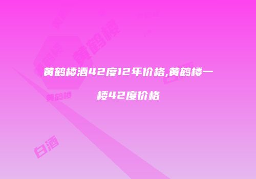 黄鹤楼酒42度12年价格,黄鹤楼一楼42度价格