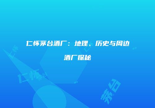 仁怀茅台酒厂：地理、历史与周边酒厂探秘