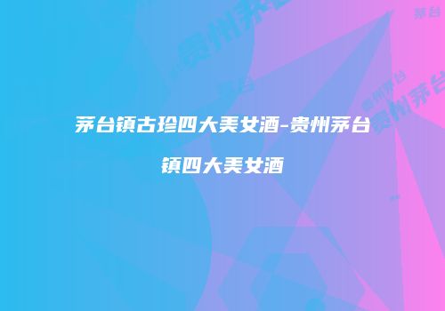 茅台镇古珍四大美女酒-贵州茅台镇四大美女酒