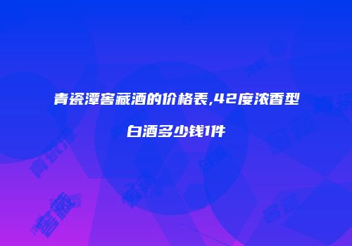 青瓷潭窖藏酒的价格表,42度浓香型白酒多少钱1件