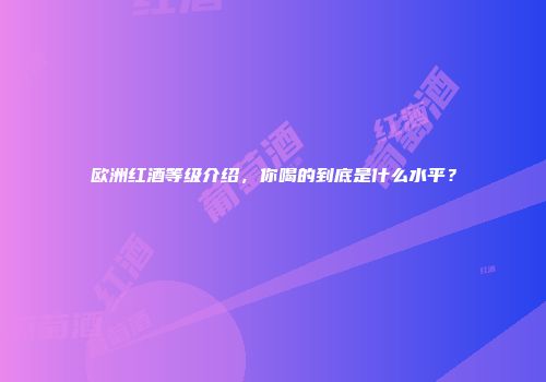 欧洲红酒等级介绍，你喝的到底是什么水平？