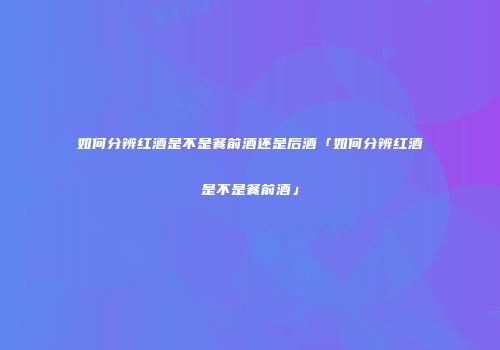 如何分辨红酒是不是餐前酒还是后酒「如何分辨红酒是不是餐前酒」