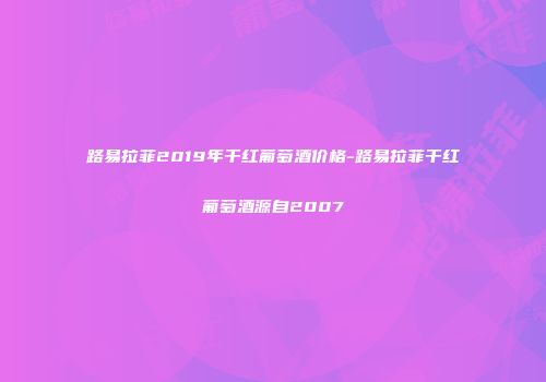 路易拉菲2019年干红葡萄酒价格-路易拉菲干红葡萄酒源自2007