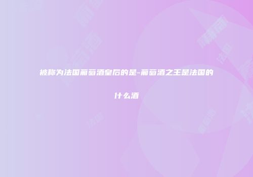 被称为法国葡萄酒皇后的是-葡萄酒之王是法国的什么酒