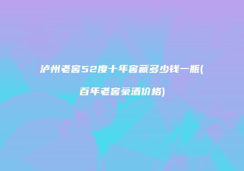 泸州老窖52度十年窖藏多少钱一瓶(百年老窖豪酒价格)