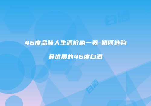46度品味人生酒价格一览-如何选购最优质的46度白酒