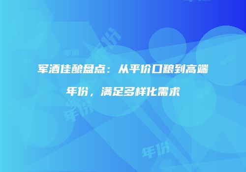 军酒佳酿盘点：从平价口粮到高端年份，满足多样化需求