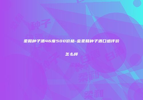 柔和种子酒46度500价格-金柔和种子酒口感评价怎么样
