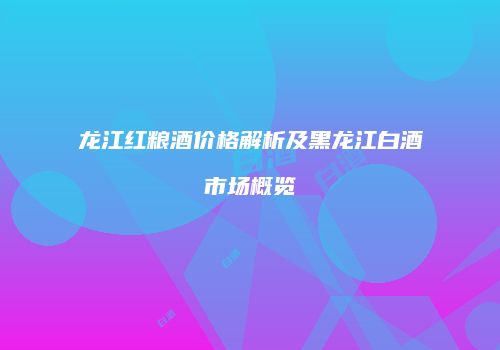龙江红粮酒价格解析及黑龙江白酒市场概览
