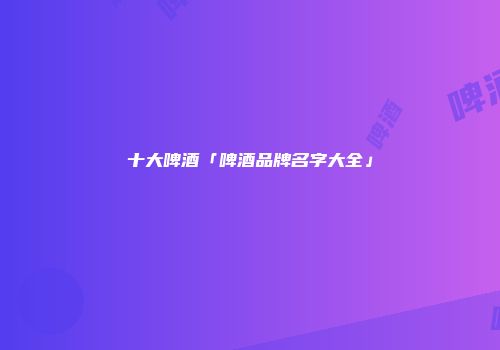十大啤酒「啤酒品牌名字大全」