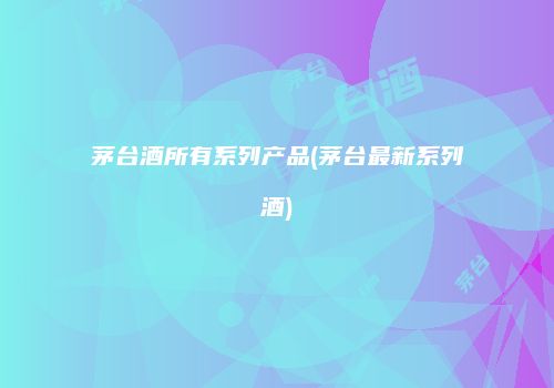 茅台酒所有系列产品(茅台最新系列酒)