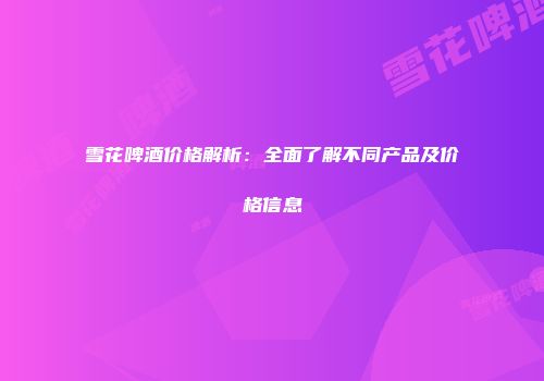 雪花啤酒价格解析：全面了解不同产品及价格信息