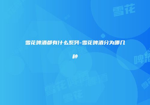 雪花啤酒都有什么系列-雪花啤酒分为哪几种