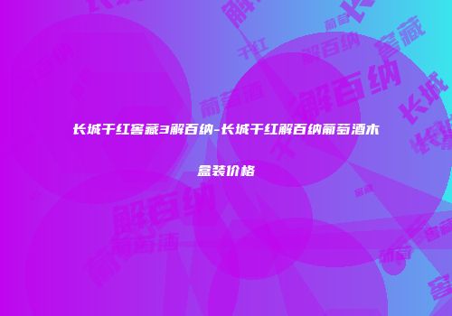 长城干红窖藏3解百纳-长城干红解百纳葡萄酒木盒装价格