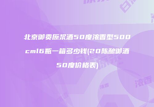 北京御贡原浆酒50度浓香型500cml6瓶一箱多少钱(20陈酿御酒50度价格表)