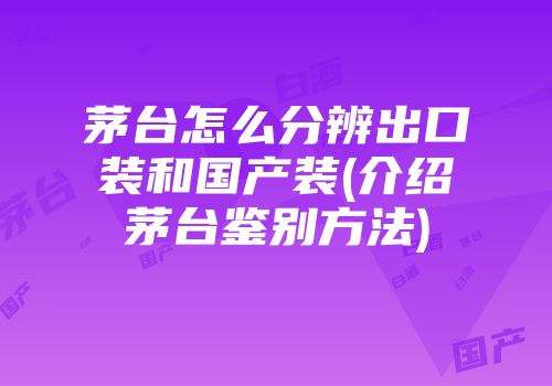 茅台怎么分辨出口装和国产装(介绍茅台鉴别方法)