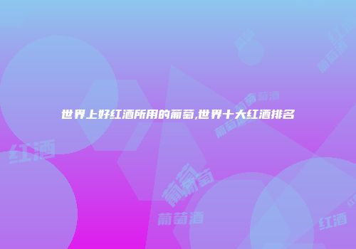 世界上好红酒所用的葡萄,世界十大红酒排名