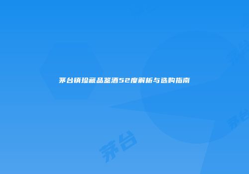 茅台镇珍藏品鉴酒52度解析与选购指南
