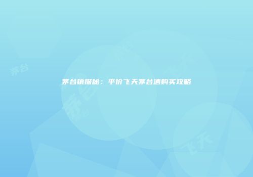 茅台镇探秘：平价飞天茅台酒购买攻略