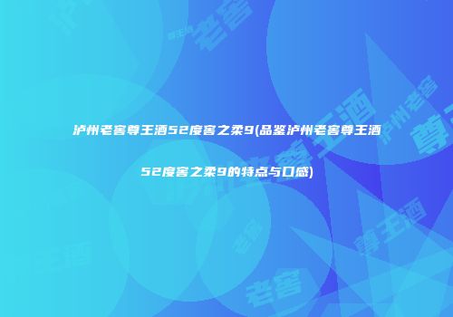 泸州老窖尊王酒52度窖之柔9(品鉴泸州老窖尊王酒52度窖之柔9的特点与口感)