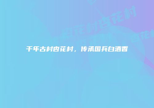 千年古村杏花村，传承国兵白酒香