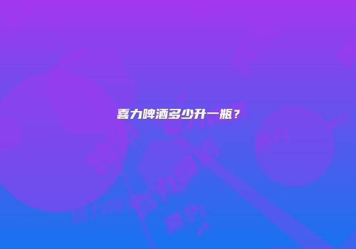 喜力啤酒多少升一瓶？