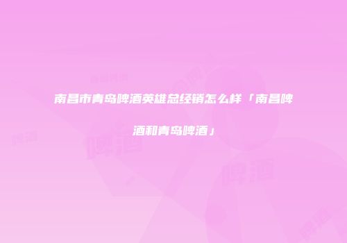 南昌市青岛啤酒英雄总经销怎么样「南昌啤酒和青岛啤酒」