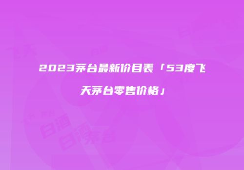 2023茅台最新价目表「53度飞天茅台零售价格」