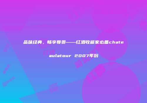 品味经典，畅享尊贵——红酒收藏家必备chateaulatour 2007年份