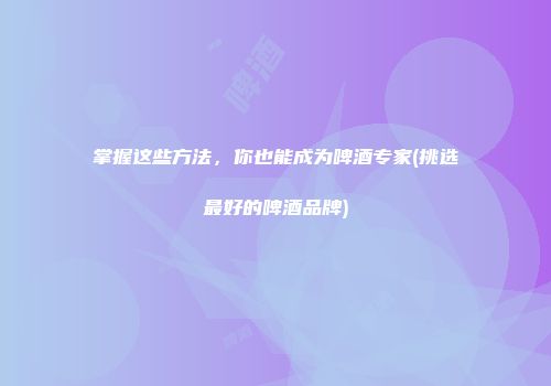 掌握这些方法，你也能成为啤酒专家(挑选最好的啤酒品牌)