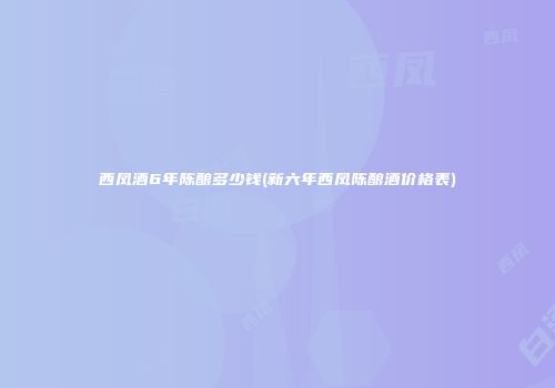 西凤酒6年陈酿多少钱(新六年西凤陈酿酒价格表)