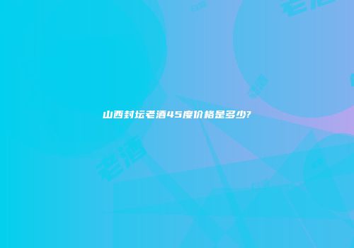 山西封坛老酒45度价格是多少?