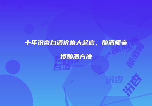 十年汾杏白酒价格大起底，酿酒师亲授酿酒方法