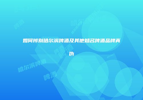 如何辨别哈尔滨啤酒及其他知名啤酒品牌真伪
