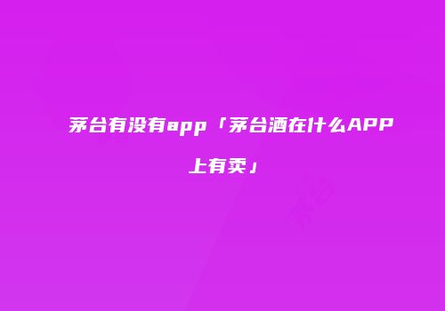 茅台有没有app「茅台酒在什么APP上有卖」