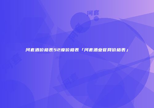 河套酒价格表52度价格表「河套酒业官网价格表」