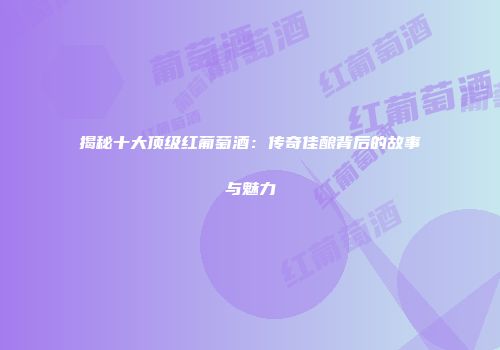 揭秘十大顶级红葡萄酒：传奇佳酿背后的故事与魅力