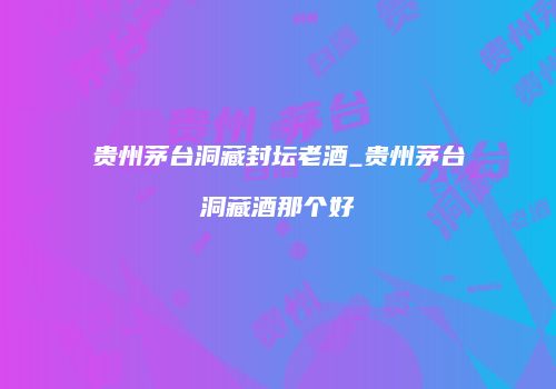 贵州茅台洞藏封坛老酒_贵州茅台洞藏酒那个好