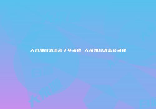 大泉源白酒蓝瓷十年多钱_大泉源白酒蓝瓷多钱