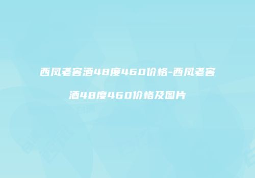 西凤老窖酒48度460价格-西凤老窖酒48度460价格及图片